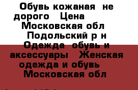 Обувь кожаная ,не дорого › Цена ­ 1 000 - Московская обл., Подольский р-н Одежда, обувь и аксессуары » Женская одежда и обувь   . Московская обл.